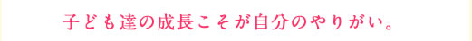 子ども達の成長こそが自分のやりがい。