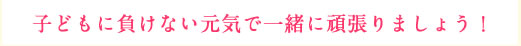 げんきで子どもに負けない元気で一緒に頑張りましょう！